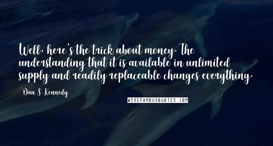 Dan S. Kennedy Quotes: Well, here's the trick about money. The understanding that it is available in unlimited supply and readily replaceable changes everything.