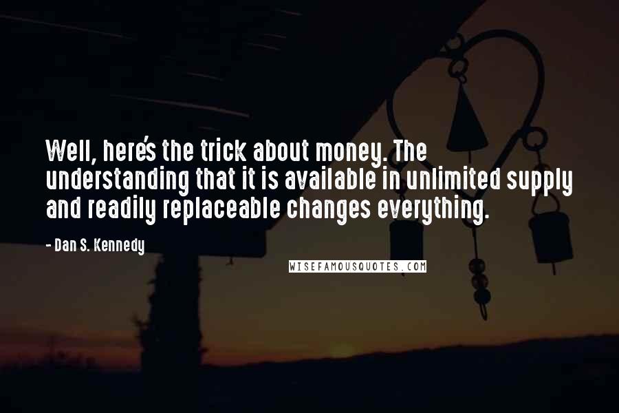 Dan S. Kennedy Quotes: Well, here's the trick about money. The understanding that it is available in unlimited supply and readily replaceable changes everything.