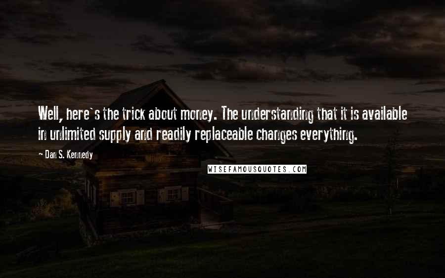 Dan S. Kennedy Quotes: Well, here's the trick about money. The understanding that it is available in unlimited supply and readily replaceable changes everything.