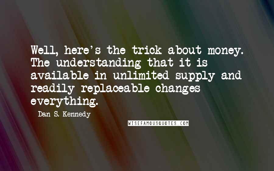 Dan S. Kennedy Quotes: Well, here's the trick about money. The understanding that it is available in unlimited supply and readily replaceable changes everything.