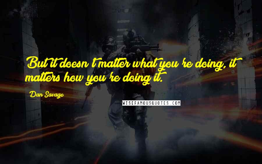 Dan Savage Quotes: But it doesn't matter what you're doing, it matters how you're doing it.