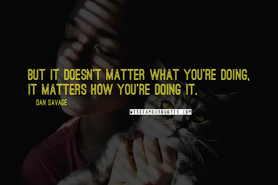 Dan Savage Quotes: But it doesn't matter what you're doing, it matters how you're doing it.