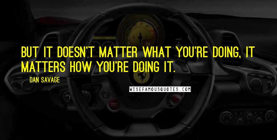 Dan Savage Quotes: But it doesn't matter what you're doing, it matters how you're doing it.