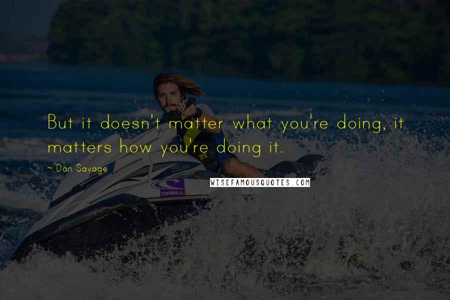 Dan Savage Quotes: But it doesn't matter what you're doing, it matters how you're doing it.