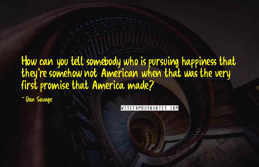 Dan Savage Quotes: How can you tell somebody who is pursuing happiness that they're somehow not American when that was the very first promise that America made?