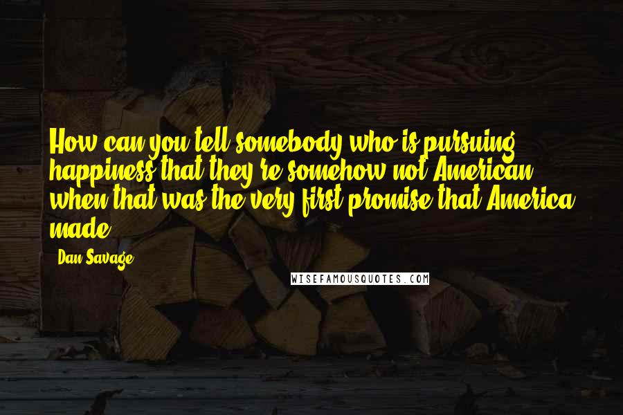 Dan Savage Quotes: How can you tell somebody who is pursuing happiness that they're somehow not American when that was the very first promise that America made?