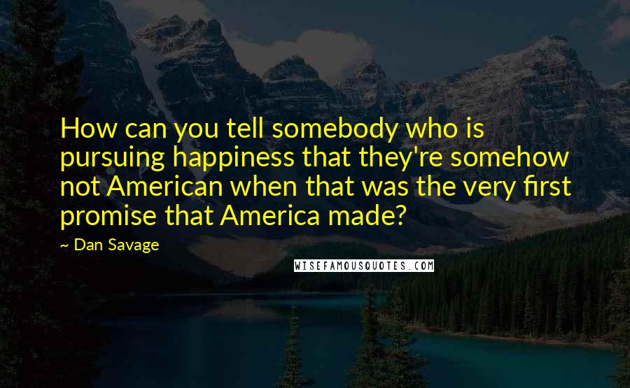 Dan Savage Quotes: How can you tell somebody who is pursuing happiness that they're somehow not American when that was the very first promise that America made?