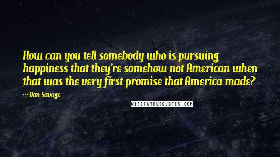 Dan Savage Quotes: How can you tell somebody who is pursuing happiness that they're somehow not American when that was the very first promise that America made?