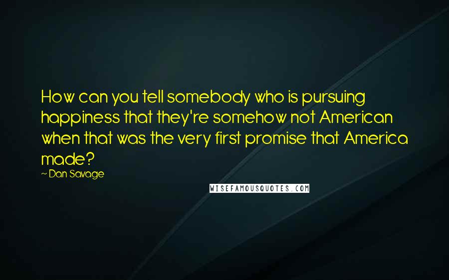 Dan Savage Quotes: How can you tell somebody who is pursuing happiness that they're somehow not American when that was the very first promise that America made?