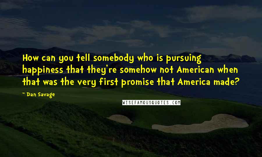 Dan Savage Quotes: How can you tell somebody who is pursuing happiness that they're somehow not American when that was the very first promise that America made?