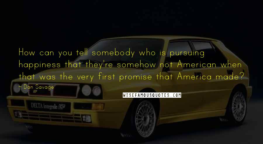 Dan Savage Quotes: How can you tell somebody who is pursuing happiness that they're somehow not American when that was the very first promise that America made?