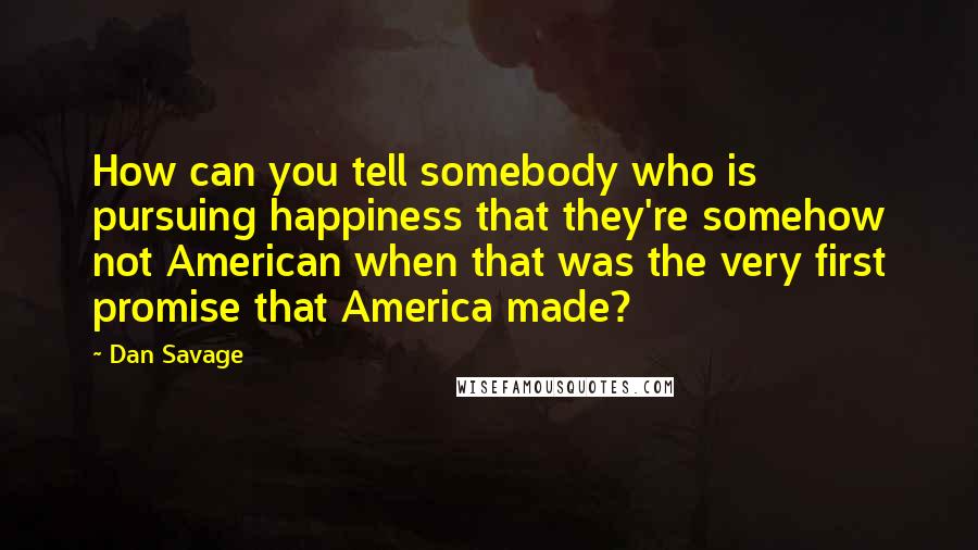 Dan Savage Quotes: How can you tell somebody who is pursuing happiness that they're somehow not American when that was the very first promise that America made?