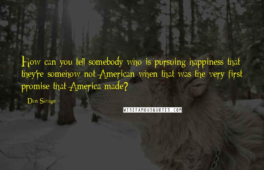 Dan Savage Quotes: How can you tell somebody who is pursuing happiness that they're somehow not American when that was the very first promise that America made?
