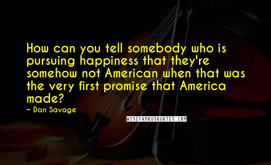 Dan Savage Quotes: How can you tell somebody who is pursuing happiness that they're somehow not American when that was the very first promise that America made?