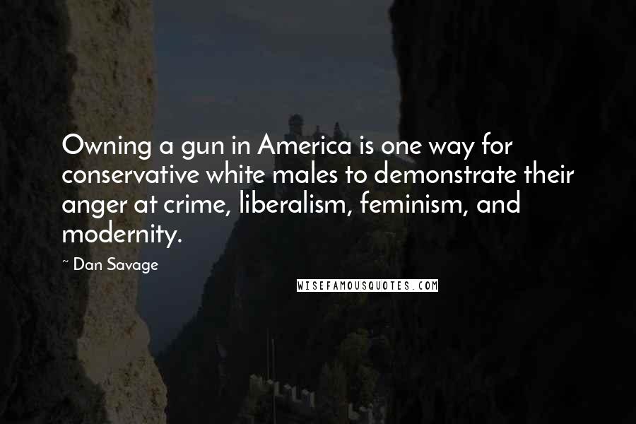 Dan Savage Quotes: Owning a gun in America is one way for conservative white males to demonstrate their anger at crime, liberalism, feminism, and modernity.