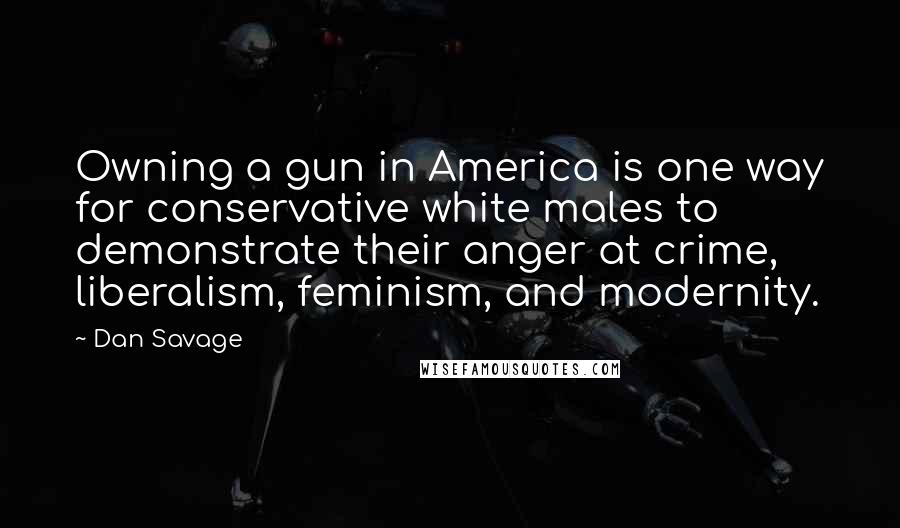 Dan Savage Quotes: Owning a gun in America is one way for conservative white males to demonstrate their anger at crime, liberalism, feminism, and modernity.