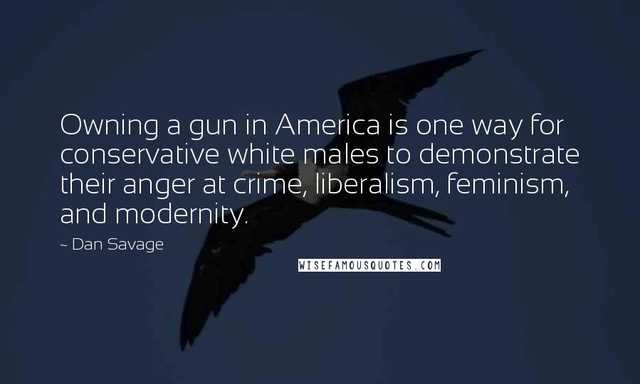 Dan Savage Quotes: Owning a gun in America is one way for conservative white males to demonstrate their anger at crime, liberalism, feminism, and modernity.