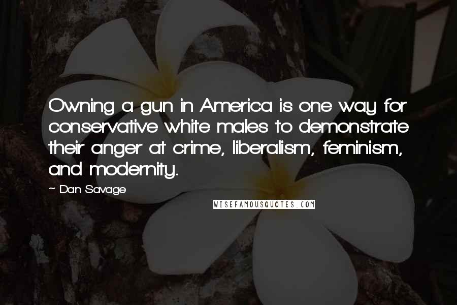 Dan Savage Quotes: Owning a gun in America is one way for conservative white males to demonstrate their anger at crime, liberalism, feminism, and modernity.