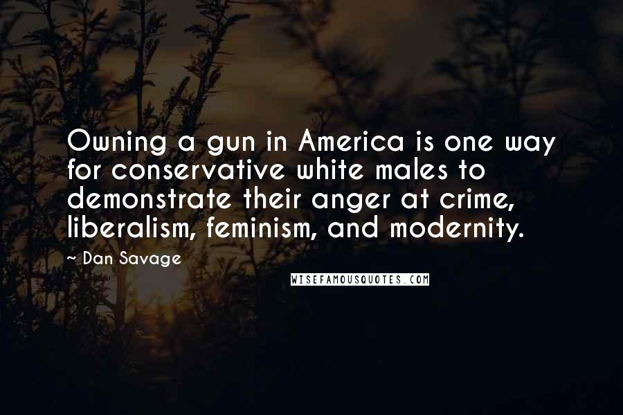 Dan Savage Quotes: Owning a gun in America is one way for conservative white males to demonstrate their anger at crime, liberalism, feminism, and modernity.