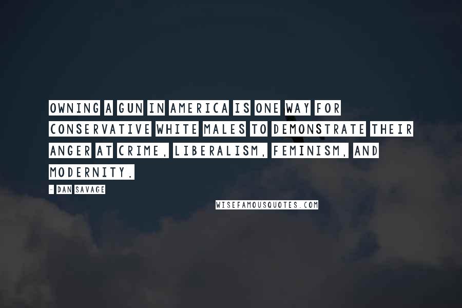 Dan Savage Quotes: Owning a gun in America is one way for conservative white males to demonstrate their anger at crime, liberalism, feminism, and modernity.