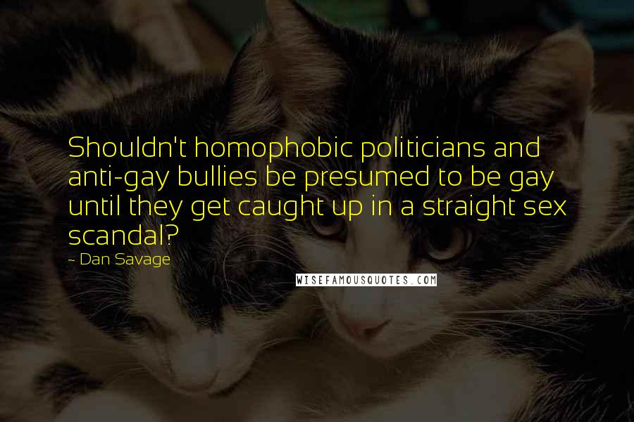 Dan Savage Quotes: Shouldn't homophobic politicians and anti-gay bullies be presumed to be gay until they get caught up in a straight sex scandal?