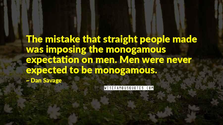 Dan Savage Quotes: The mistake that straight people made was imposing the monogamous expectation on men. Men were never expected to be monogamous.