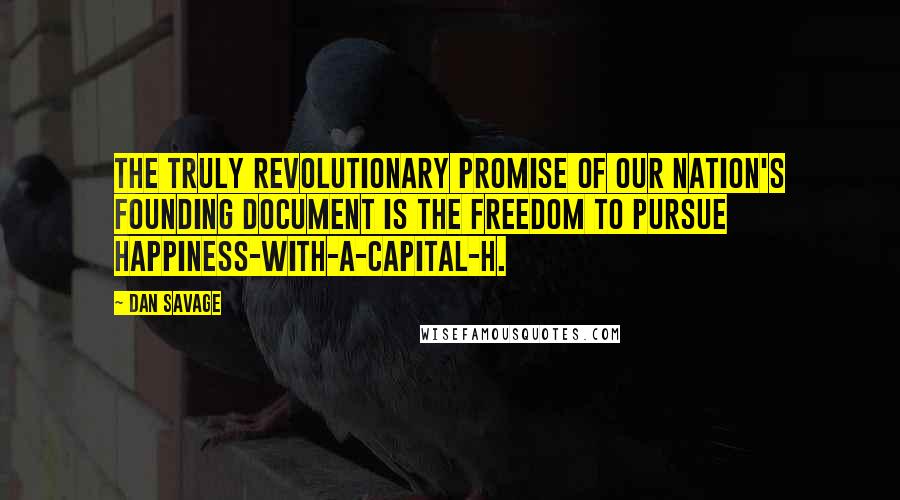 Dan Savage Quotes: The truly revolutionary promise of our nation's founding document is the freedom to pursue happiness-with-a-capital-H.