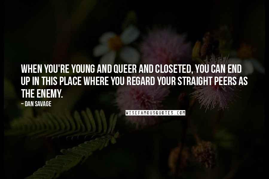 Dan Savage Quotes: When you're young and queer and closeted, you can end up in this place where you regard your straight peers as the enemy.