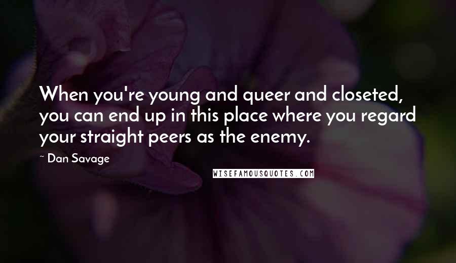 Dan Savage Quotes: When you're young and queer and closeted, you can end up in this place where you regard your straight peers as the enemy.