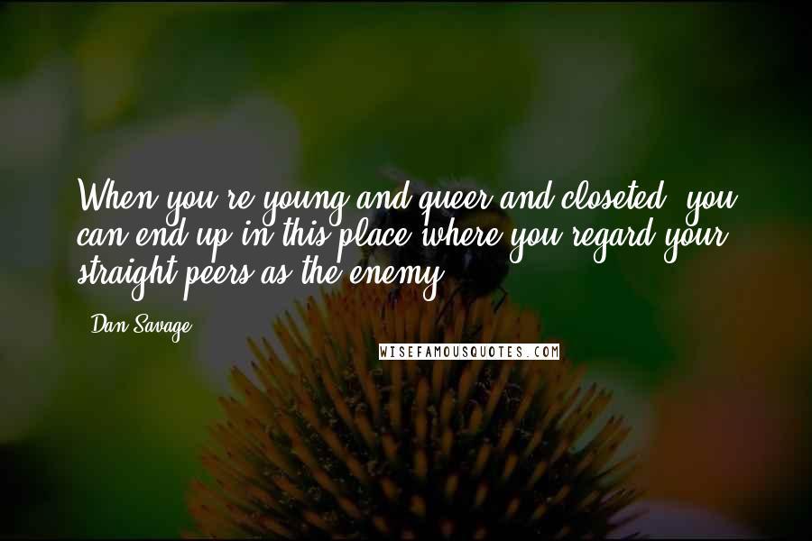 Dan Savage Quotes: When you're young and queer and closeted, you can end up in this place where you regard your straight peers as the enemy.