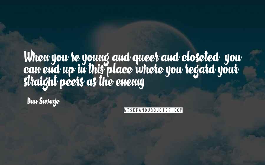 Dan Savage Quotes: When you're young and queer and closeted, you can end up in this place where you regard your straight peers as the enemy.