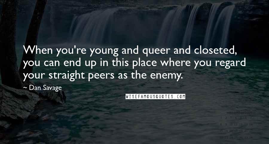 Dan Savage Quotes: When you're young and queer and closeted, you can end up in this place where you regard your straight peers as the enemy.