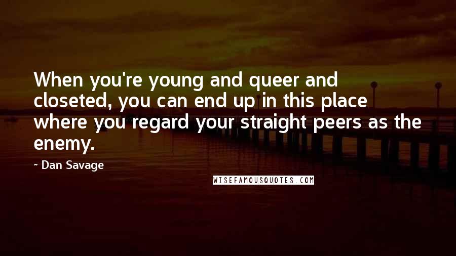 Dan Savage Quotes: When you're young and queer and closeted, you can end up in this place where you regard your straight peers as the enemy.
