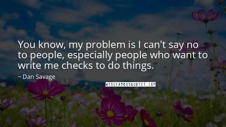 Dan Savage Quotes: You know, my problem is I can't say no to people, especially people who want to write me checks to do things.