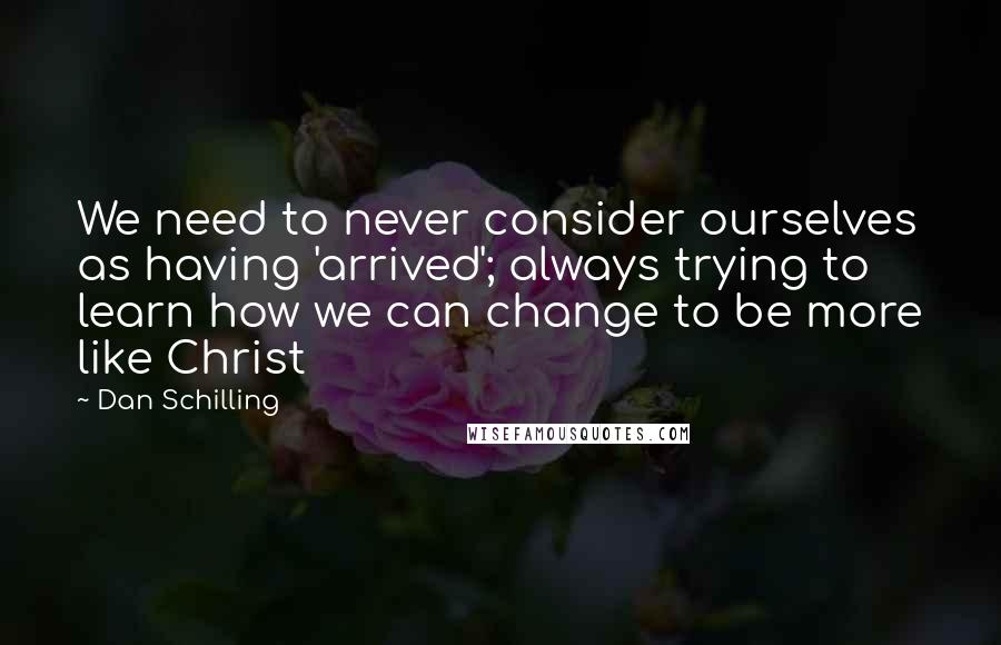 Dan Schilling Quotes: We need to never consider ourselves as having 'arrived'; always trying to learn how we can change to be more like Christ