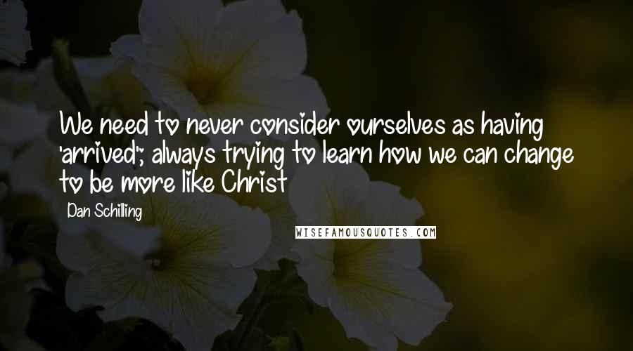 Dan Schilling Quotes: We need to never consider ourselves as having 'arrived'; always trying to learn how we can change to be more like Christ