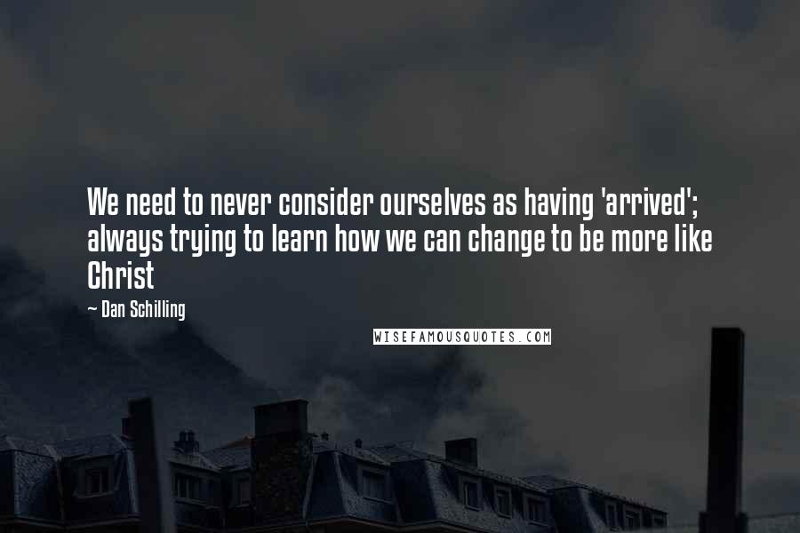 Dan Schilling Quotes: We need to never consider ourselves as having 'arrived'; always trying to learn how we can change to be more like Christ