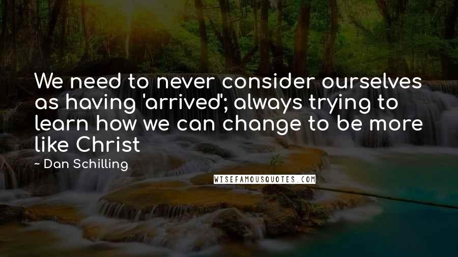 Dan Schilling Quotes: We need to never consider ourselves as having 'arrived'; always trying to learn how we can change to be more like Christ