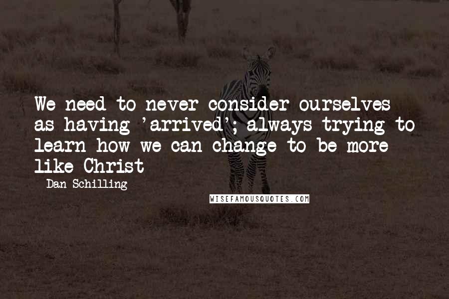 Dan Schilling Quotes: We need to never consider ourselves as having 'arrived'; always trying to learn how we can change to be more like Christ