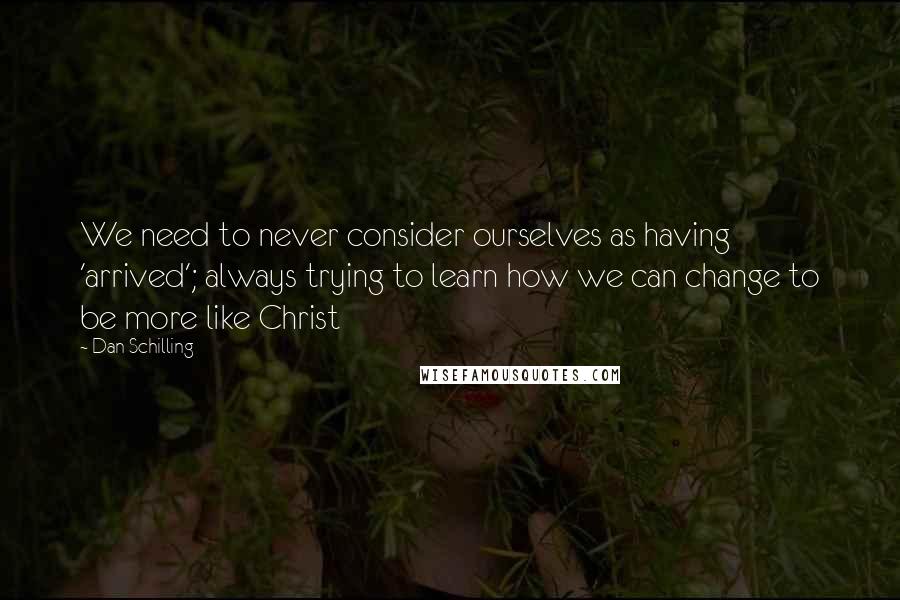 Dan Schilling Quotes: We need to never consider ourselves as having 'arrived'; always trying to learn how we can change to be more like Christ