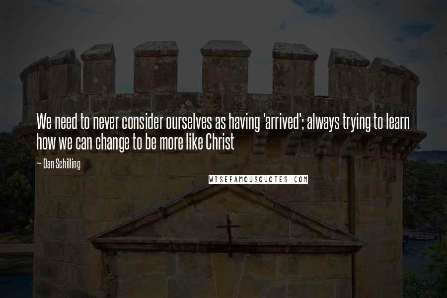 Dan Schilling Quotes: We need to never consider ourselves as having 'arrived'; always trying to learn how we can change to be more like Christ