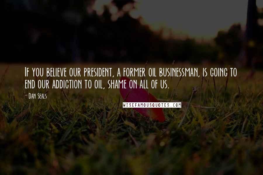 Dan Seals Quotes: If you believe our president, a former oil businessman, is going to end our addiction to oil, shame on all of us.