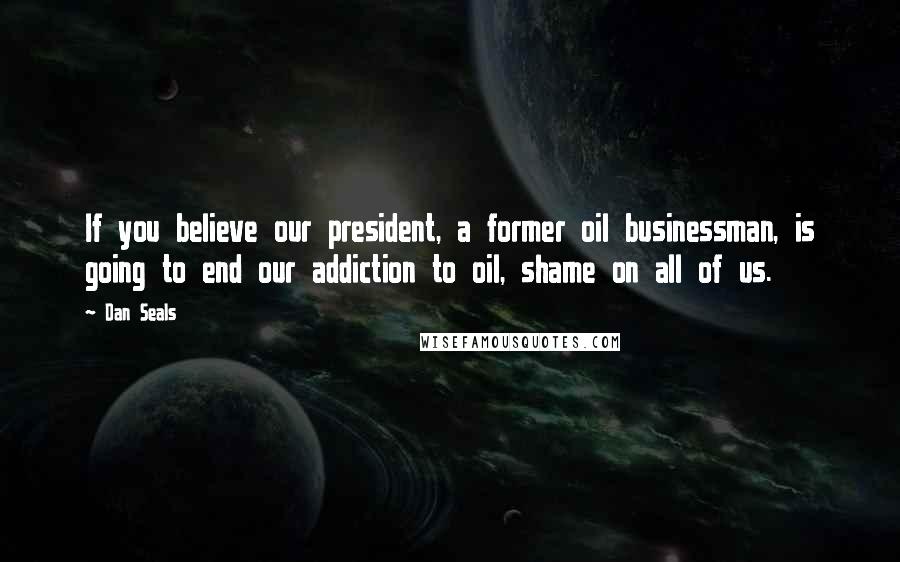 Dan Seals Quotes: If you believe our president, a former oil businessman, is going to end our addiction to oil, shame on all of us.