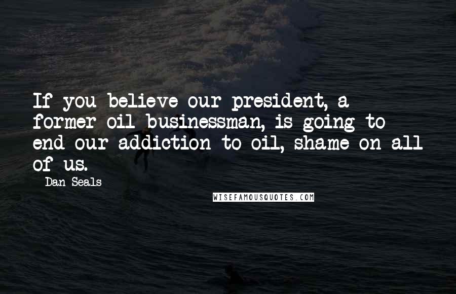 Dan Seals Quotes: If you believe our president, a former oil businessman, is going to end our addiction to oil, shame on all of us.