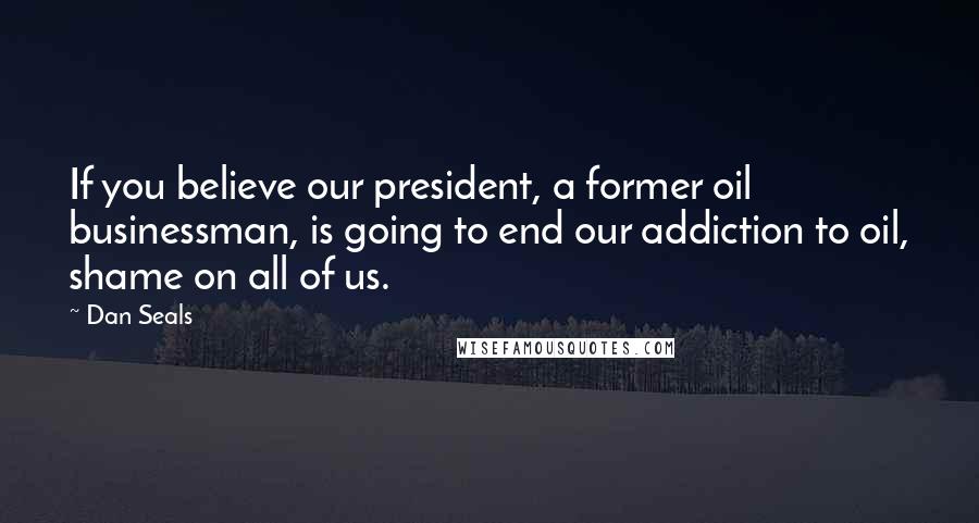 Dan Seals Quotes: If you believe our president, a former oil businessman, is going to end our addiction to oil, shame on all of us.