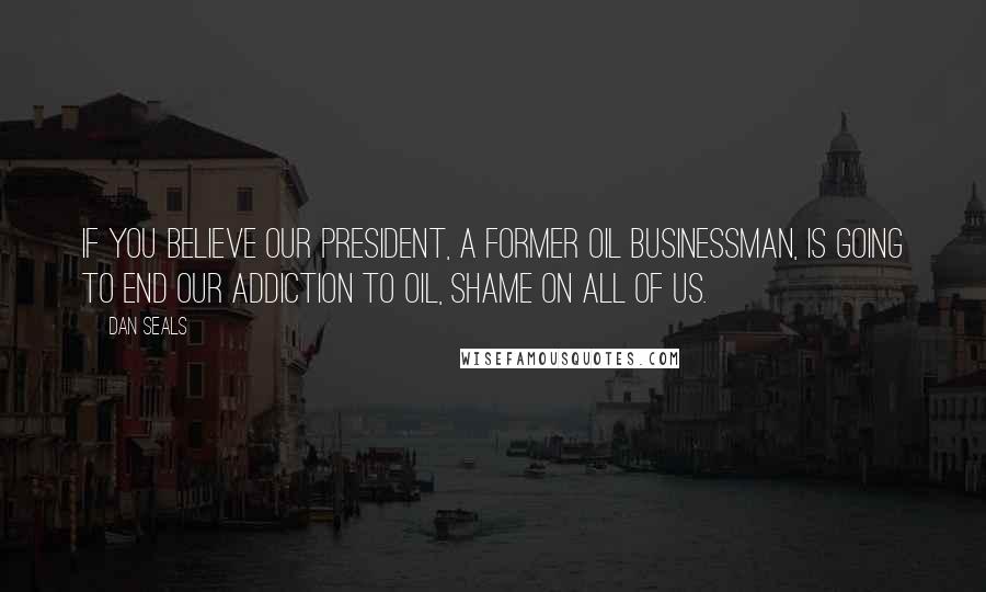 Dan Seals Quotes: If you believe our president, a former oil businessman, is going to end our addiction to oil, shame on all of us.