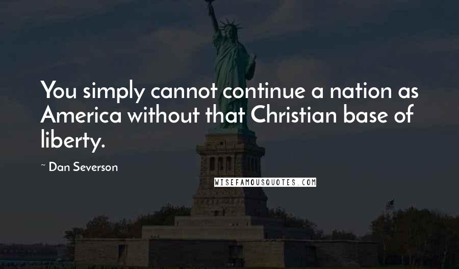 Dan Severson Quotes: You simply cannot continue a nation as America without that Christian base of liberty.