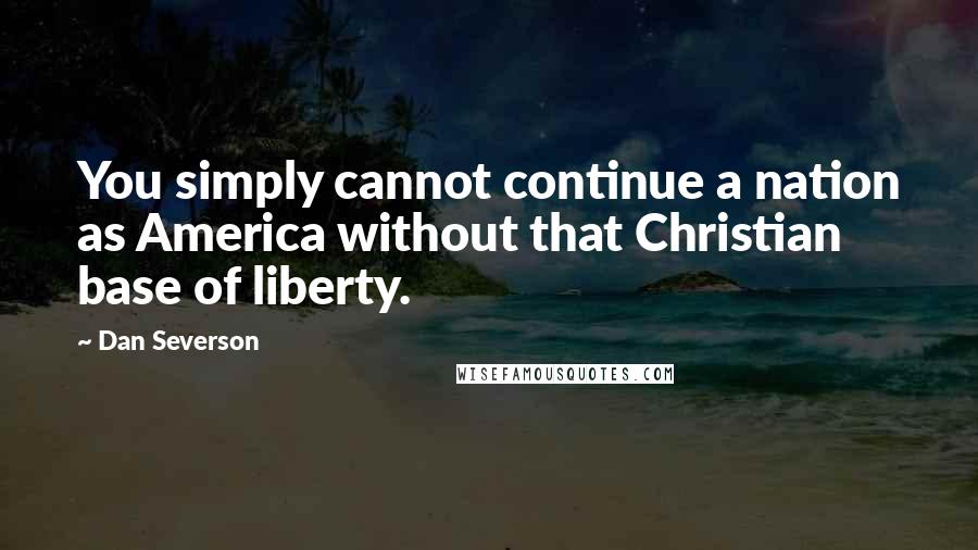 Dan Severson Quotes: You simply cannot continue a nation as America without that Christian base of liberty.