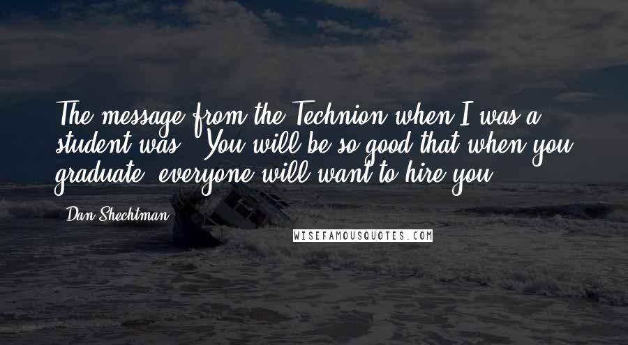 Dan Shechtman Quotes: The message from the Technion when I was a student was: 'You will be so good that when you graduate, everyone will want to hire you.'