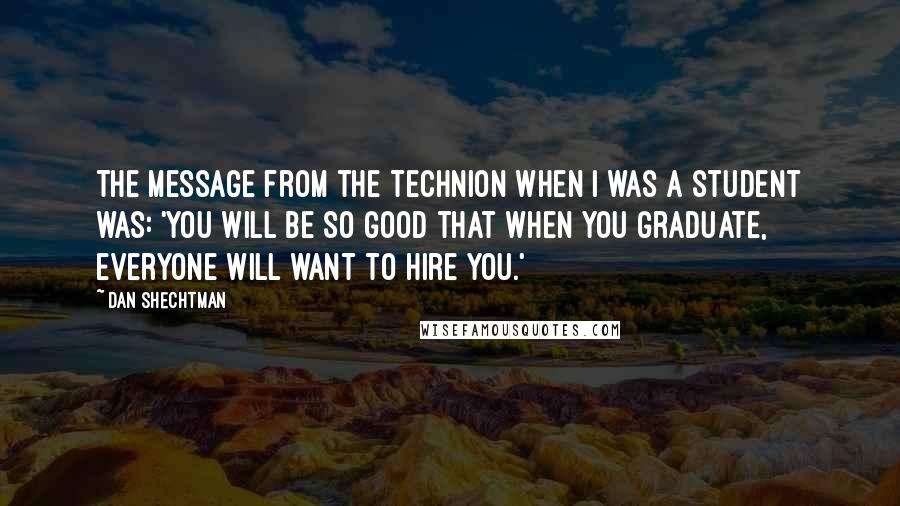 Dan Shechtman Quotes: The message from the Technion when I was a student was: 'You will be so good that when you graduate, everyone will want to hire you.'